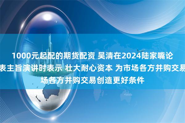 1000元起配的期货配资 吴清在2024陆家嘴论坛开幕式上发表主旨演讲时表示 壮大耐心资本 为市场各方并购交易创造更好条件