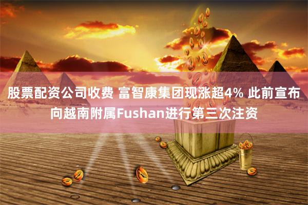 股票配资公司收费 富智康集团现涨超4% 此前宣布向越南附属Fushan进行第三次注资