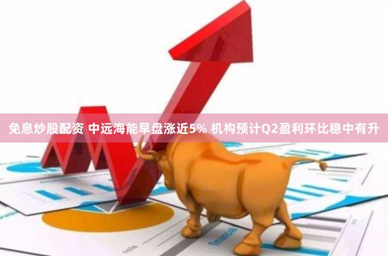 免息炒股配资 中远海能早盘涨近5% 机构预计Q2盈利环比稳中有升