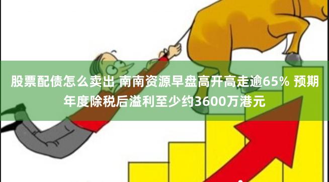 股票配债怎么卖出 南南资源早盘高开高走逾65% 预期年度除税后溢利至少约3600万港元