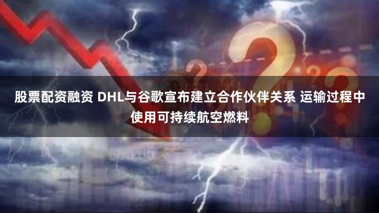 股票配资融资 DHL与谷歌宣布建立合作伙伴关系 运输过程中使用可持续航空燃料