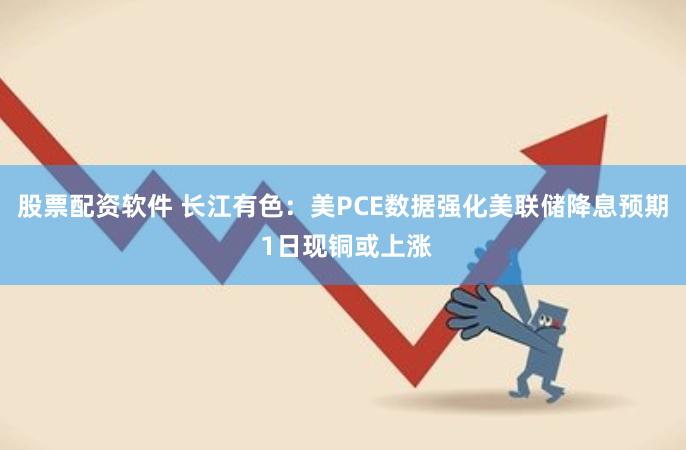 股票配资软件 长江有色：美PCE数据强化美联储降息预期 1日现铜或上涨