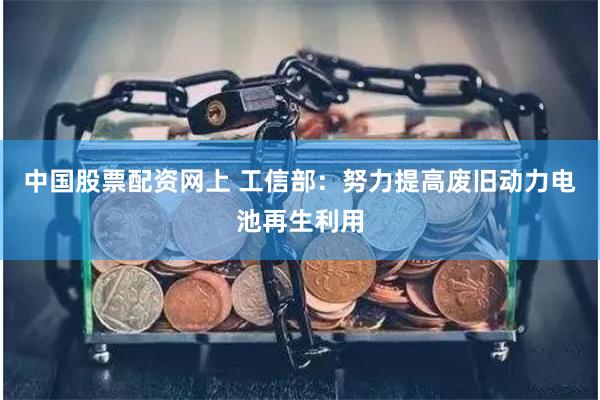 中国股票配资网上 工信部：努力提高废旧动力电池再生利用