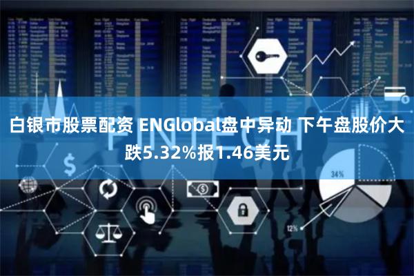 白银市股票配资 ENGlobal盘中异动 下午盘股价大跌5.32%报1.46美元