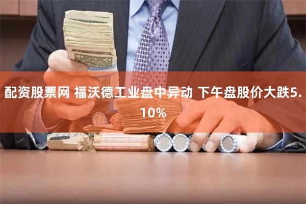 配资股票网 福沃德工业盘中异动 下午盘股价大跌5.10%