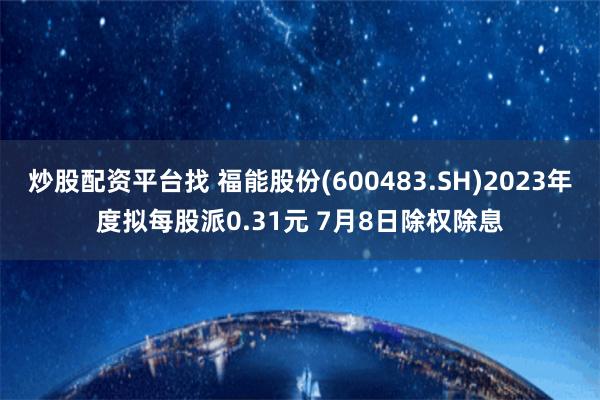 炒股配资平台找 福能股份(600483.SH)2023年度拟每股派0.31元 7月8日除权除息