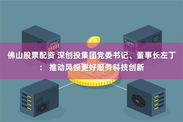 佛山股票配资 深创投集团党委书记、董事长左丁： 推动风投更好服务科技创新