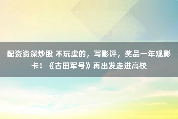 配资资深炒股 不玩虚的，写影评，奖品一年观影卡！《古田军号》再出发走进高校