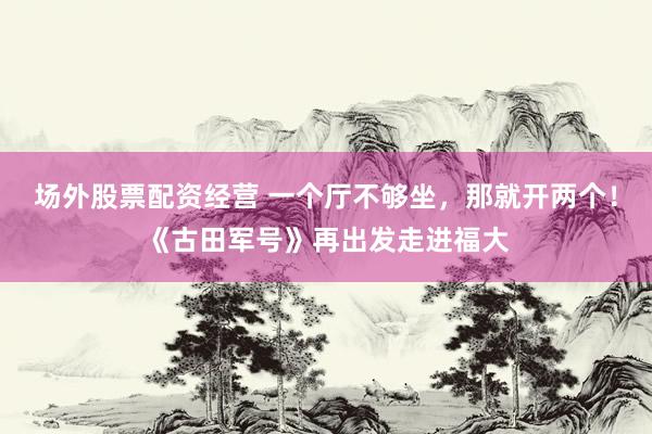 场外股票配资经营 一个厅不够坐，那就开两个！《古田军号》再出发走进福大