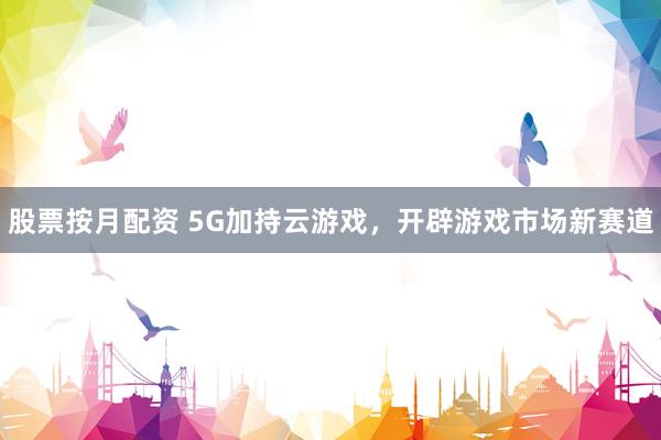 股票按月配资 5G加持云游戏，开辟游戏市场新赛道