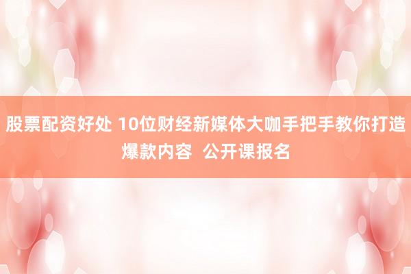 股票配资好处 10位财经新媒体大咖手把手教你打造爆款内容  公开课报名