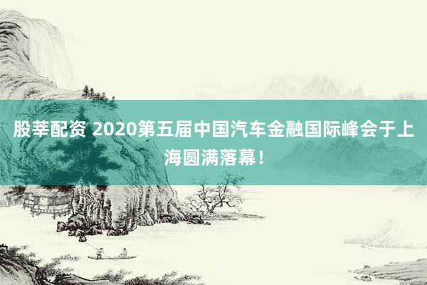 股莘配资 2020第五届中国汽车金融国际峰会于上海圆满落幕！