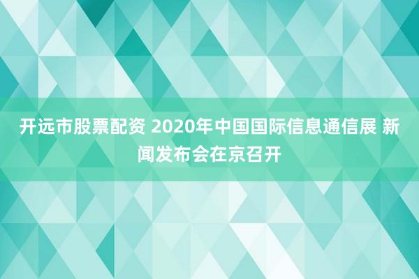 开远市股票配资 2020年中国国际信息通信展 新闻发布会在京召开