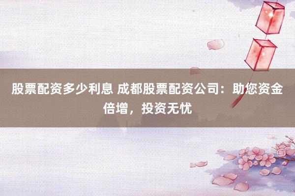 股票配资多少利息 成都股票配资公司：助您资金倍增，投资无忧