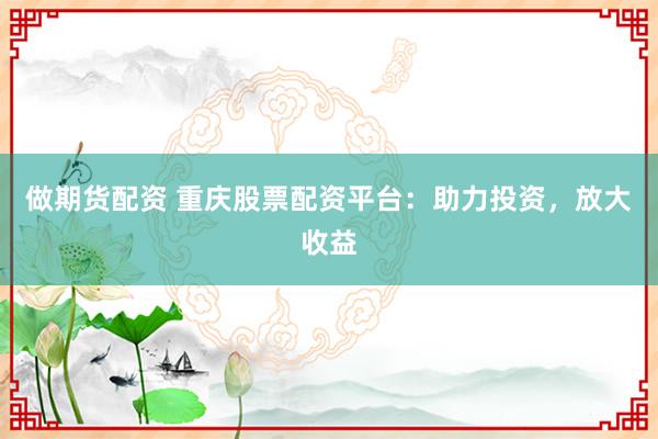 做期货配资 重庆股票配资平台：助力投资，放大收益