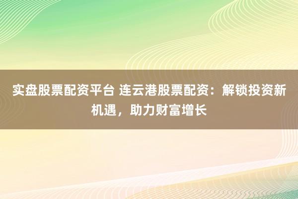 实盘股票配资平台 连云港股票配资：解锁投资新机遇，助力财富增长