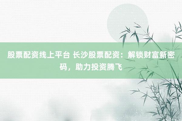 股票配资线上平台 长沙股票配资：解锁财富新密码，助力投资腾飞