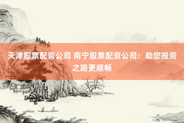 天津股票配资公司 南宁股票配资公司：助您投资之路更顺畅