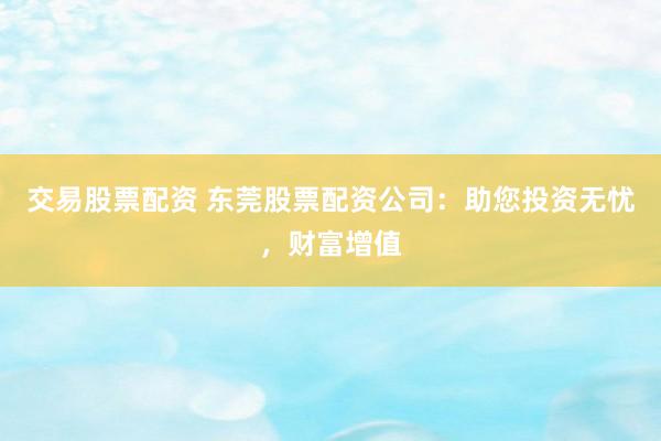 交易股票配资 东莞股票配资公司：助您投资无忧，财富增值