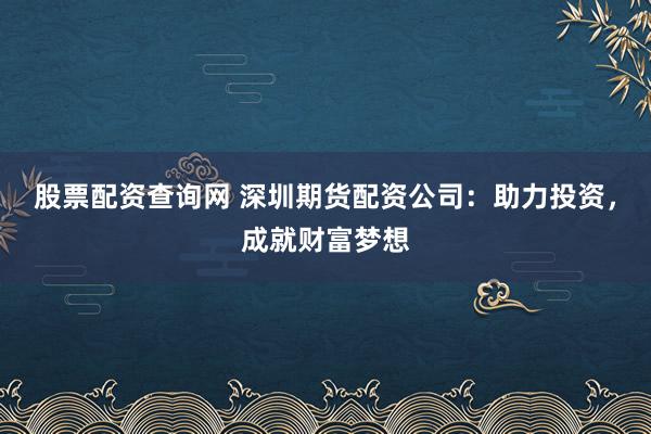 股票配资查询网 深圳期货配资公司：助力投资，成就财富梦想