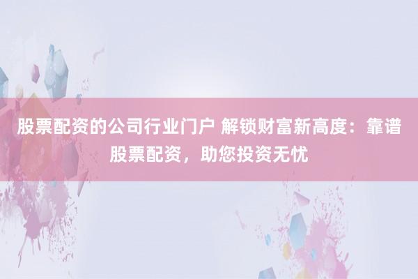 股票配资的公司行业门户 解锁财富新高度：靠谱股票配资，助您投资无忧