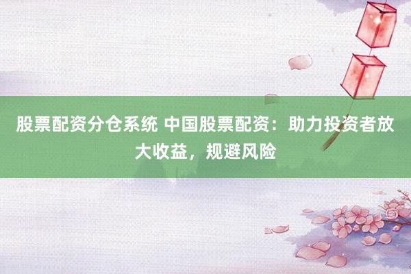 股票配资分仓系统 中国股票配资：助力投资者放大收益，规避风险