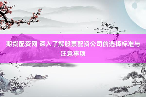 期货配资网 深入了解股票配资公司的选择标准与注意事项