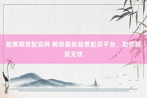 股票期货配资网 解锁最新股票配资平台，助你投资无忧