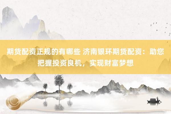 期货配资正规的有哪些 济南银环期货配资：助您把握投资良机，实现财富梦想