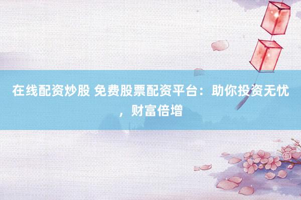 在线配资炒股 免费股票配资平台：助你投资无忧，财富倍增