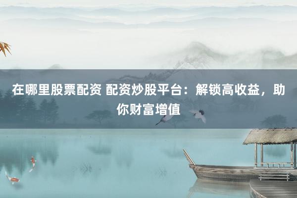 在哪里股票配资 配资炒股平台：解锁高收益，助你财富增值