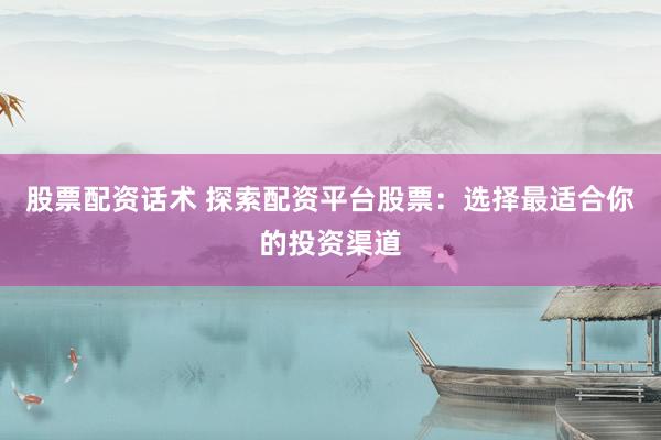 股票配资话术 探索配资平台股票：选择最适合你的投资渠道