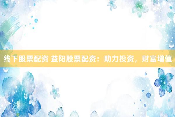 线下股票配资 益阳股票配资：助力投资，财富增值