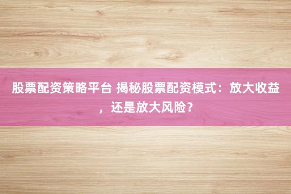 股票配资策略平台 揭秘股票配资模式：放大收益，还是放大风险？