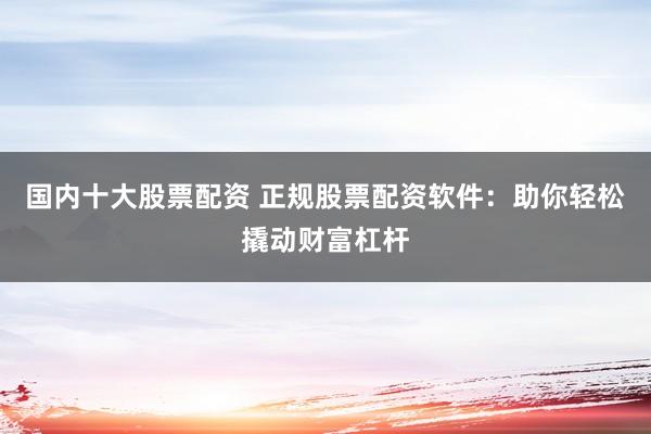 国内十大股票配资 正规股票配资软件：助你轻松撬动财富杠杆