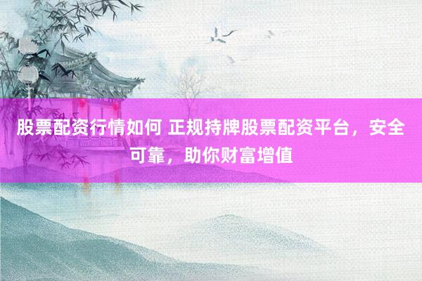股票配资行情如何 正规持牌股票配资平台，安全可靠，助你财富增值