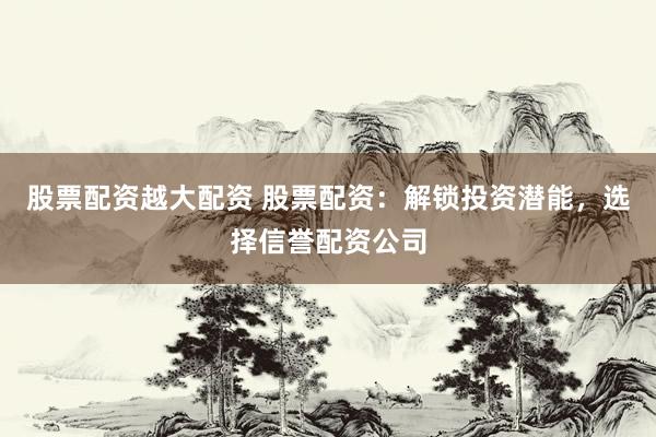 股票配资越大配资 股票配资：解锁投资潜能，选择信誉配资公司
