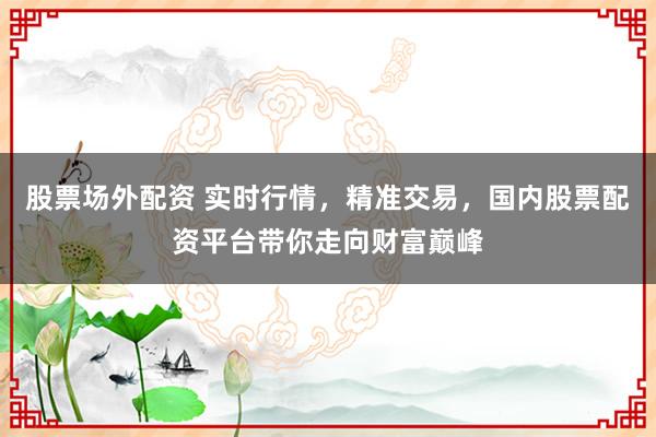 股票场外配资 实时行情，精准交易，国内股票配资平台带你走向财富巅峰