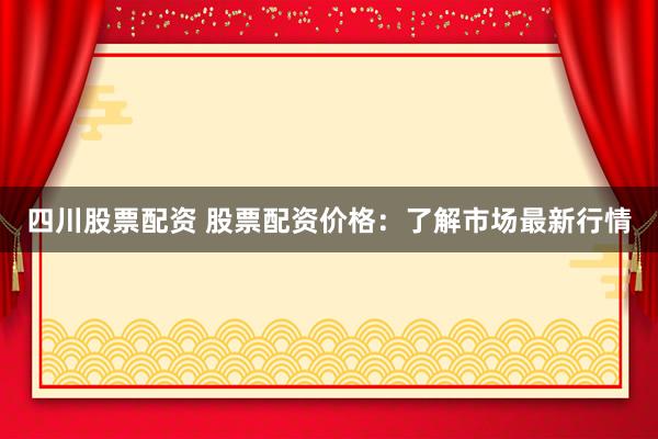 四川股票配资 股票配资价格：了解市场最新行情