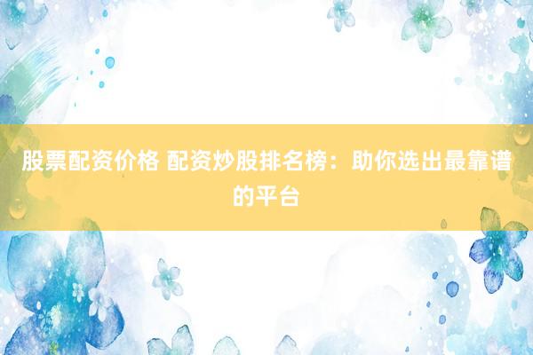 股票配资价格 配资炒股排名榜：助你选出最靠谱的平台