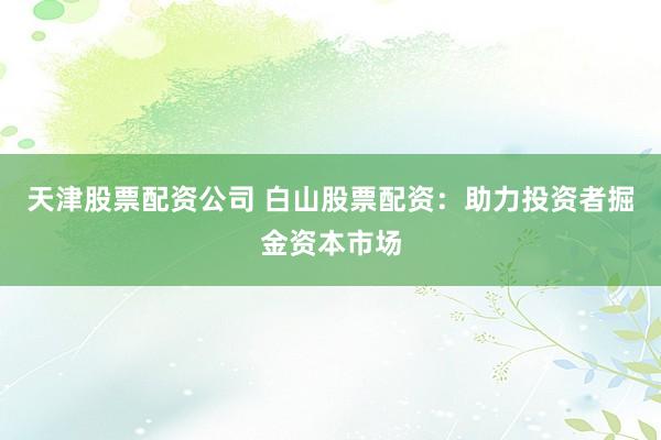 天津股票配资公司 白山股票配资：助力投资者掘金资本市场