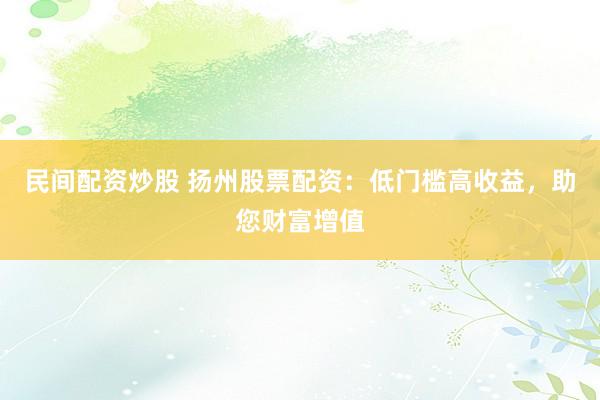 民间配资炒股 扬州股票配资：低门槛高收益，助您财富增值