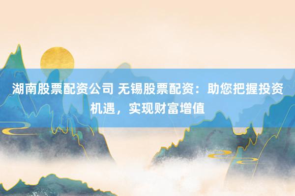 湖南股票配资公司 无锡股票配资：助您把握投资机遇，实现财富增值