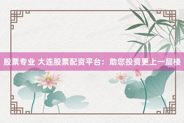 股票专业 大连股票配资平台：助您投资更上一层楼