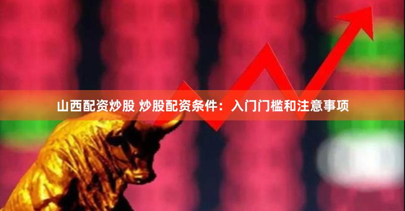 山西配资炒股 炒股配资条件：入门门槛和注意事项