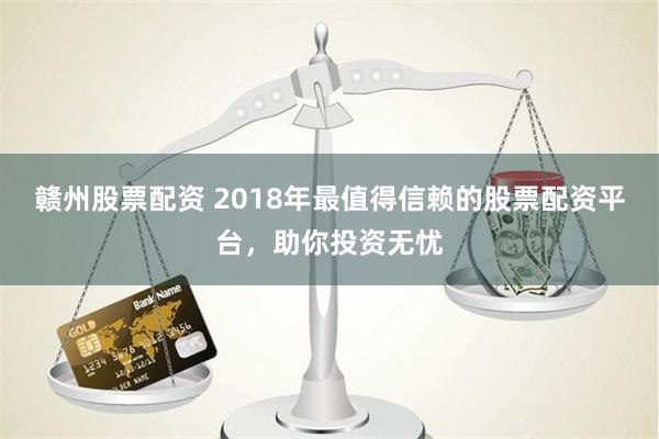 赣州股票配资 2018年最值得信赖的股票配资平台，助你投资无忧