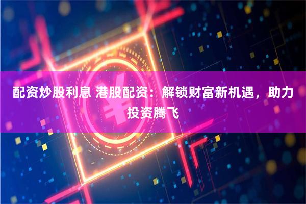 配资炒股利息 港股配资：解锁财富新机遇，助力投资腾飞