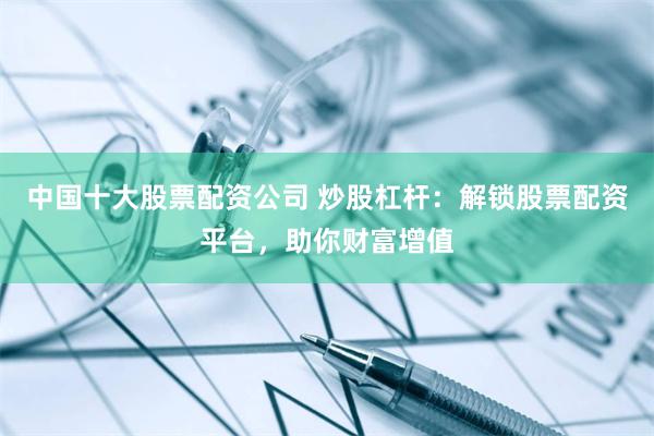中国十大股票配资公司 炒股杠杆：解锁股票配资平台，助你财富增值
