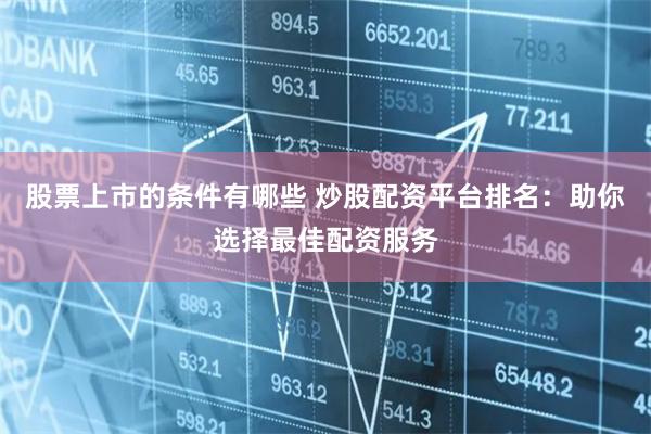 股票上市的条件有哪些 炒股配资平台排名：助你选择最佳配资服务