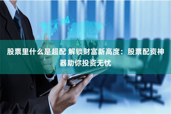 股票里什么是超配 解锁财富新高度：股票配资神器助你投资无忧